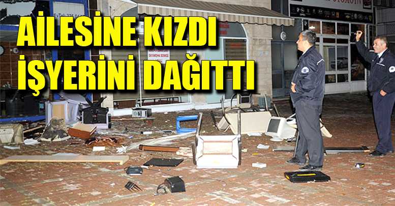 AİLESİNE KIZDI İŞYERİNİ DAĞITTI