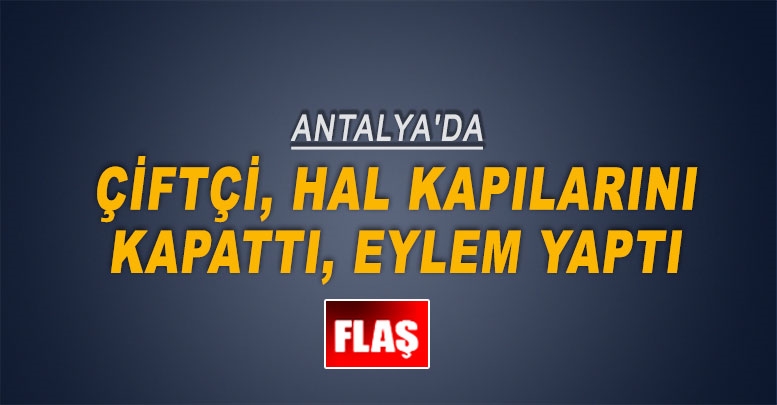 Antalya'da çiftçi, hal kapılarını kapattı, eylem yaptı
