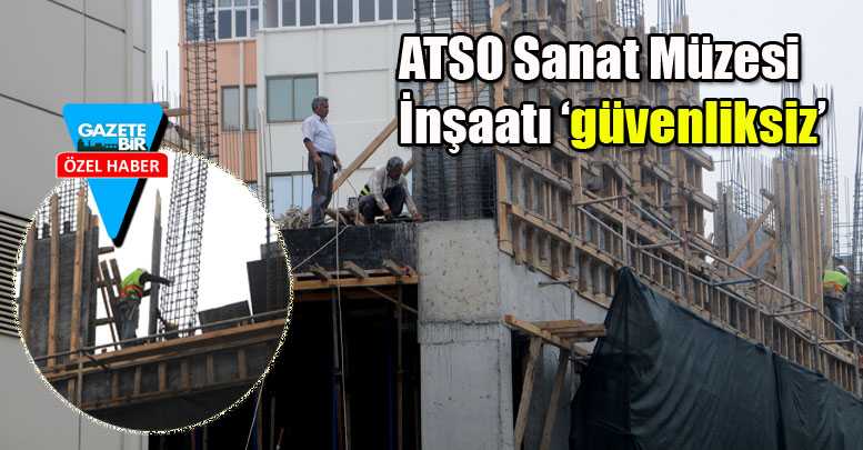 ATSO Sanat Müzesi İnşaatı ‘güvenliksiz’